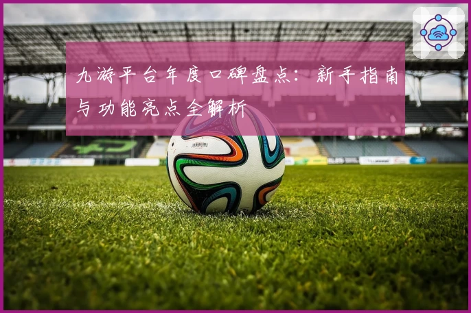 九游平台年度口碑盘点：新手指南与功能亮点全解析