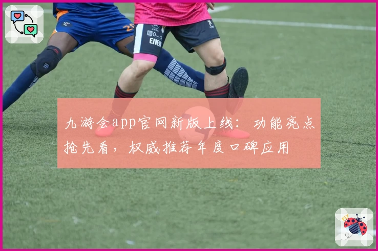 九游会app官网新版上线：功能亮点抢先看，权威推荐年度口碑应用