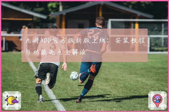 九游App官方版新版上线：安装教程与功能亮点全解读