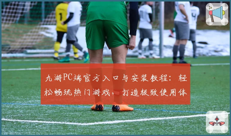 九游PC端官方入口与安装教程：轻松畅玩热门游戏，打造极致使用体验