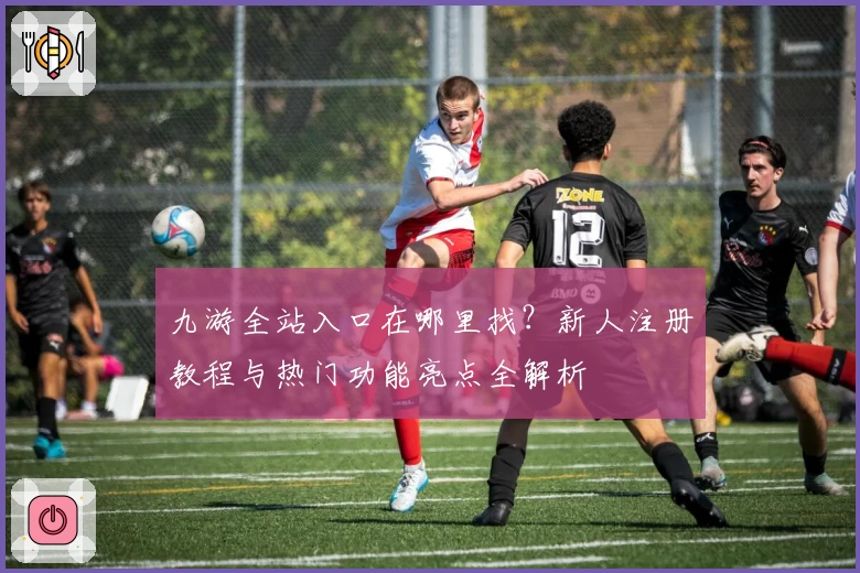 九游全站入口在哪里找？新人注册教程与热门功能亮点全解析