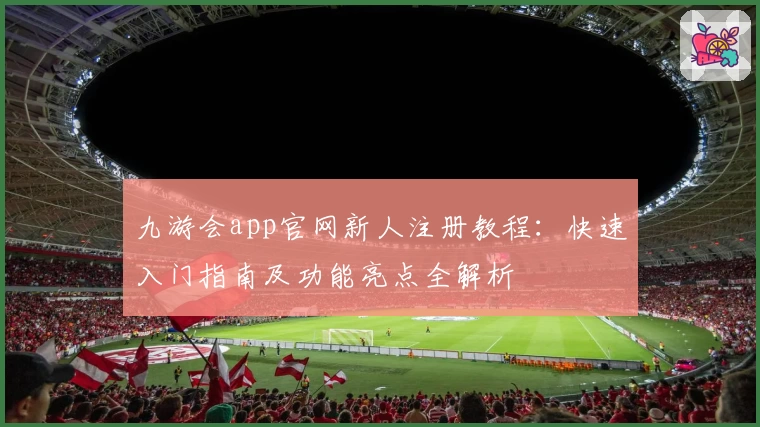 九游会app官网新人注册教程：快速入门指南及功能亮点全解析