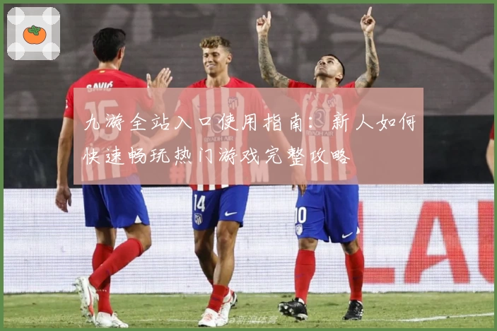 九游全站入口使用指南:新人如何快速畅玩热门游戏完整攻略