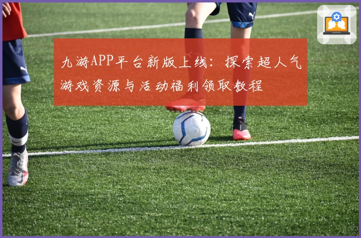 九游APP平台新版上线：探索超人气游戏资源与活动福利领取教程