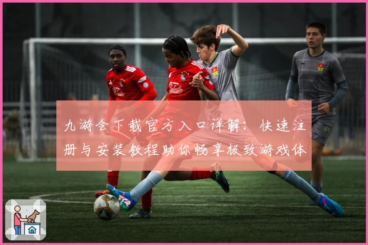 九游会下载官方入口详解：快速注册与安装教程助你畅享极致游戏体验