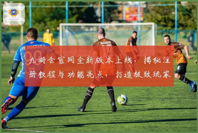 九游会官网全新版本上线，揭秘注册教程与功能亮点，打造极致玩家体验