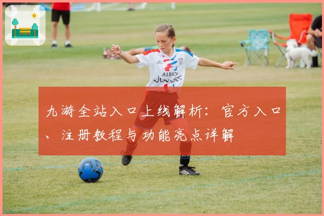 九游全站入口上线解析：官方入口、注册教程与功能亮点详解