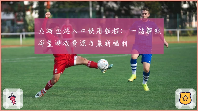 九游全站入口使用教程：一站解锁海量游戏资源与最新福利