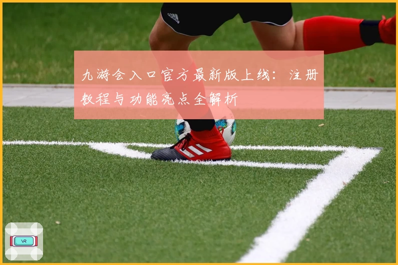 九游会入口官方最新版上线：注册教程与功能亮点全解析