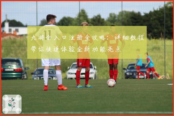 九游会入口注册全攻略：详细教程带你快速体验全新功能亮点