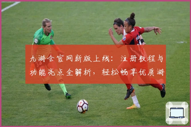 九游会官网新版上线：注册教程与功能亮点全解析，轻松畅享优质游戏体验