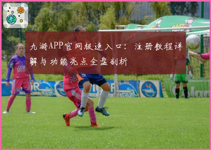 九游APP官网极速入口：注册教程详解与功能亮点全盘剖析