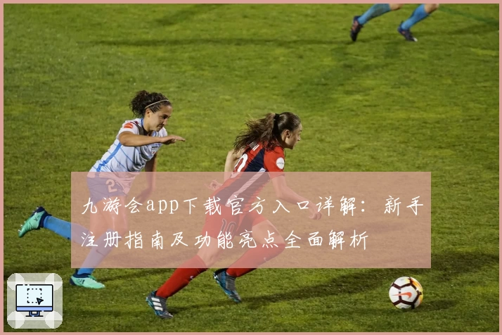 九游会app下载官方入口详解：新手注册指南及功能亮点全面解析