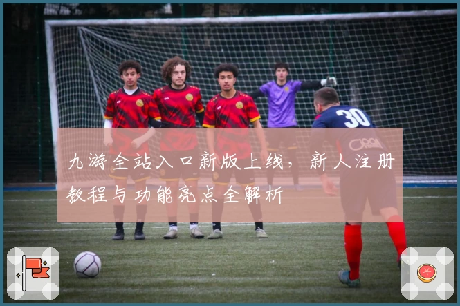 九游全站入口新版上线，新人注册教程与功能亮点全解析