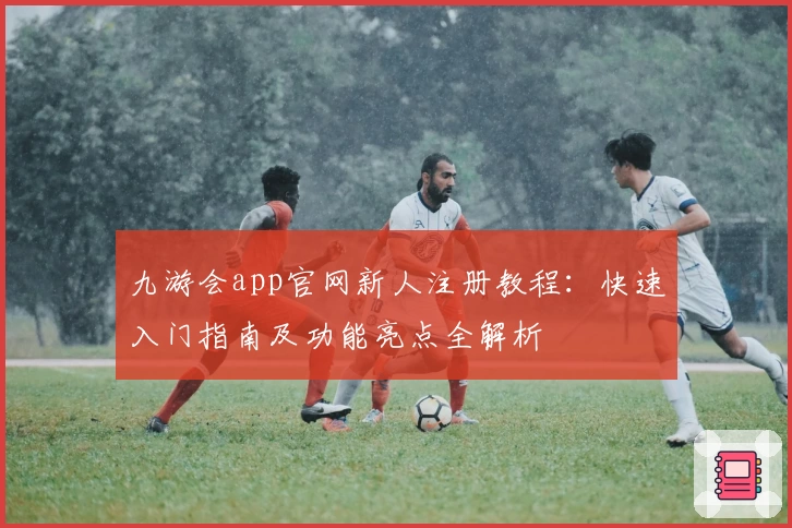 九游会app官网新人注册教程：快速入门指南及功能亮点全解析