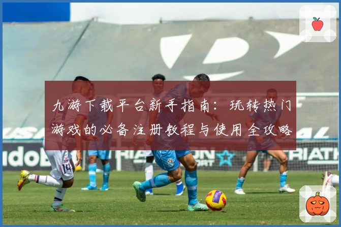 九游下载平台新手指南:玩转热门游戏的必备注册教程与使用全攻略