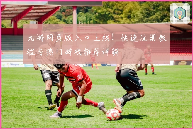 九游网页版入口上线！快速注册教程与热门游戏推荐详解