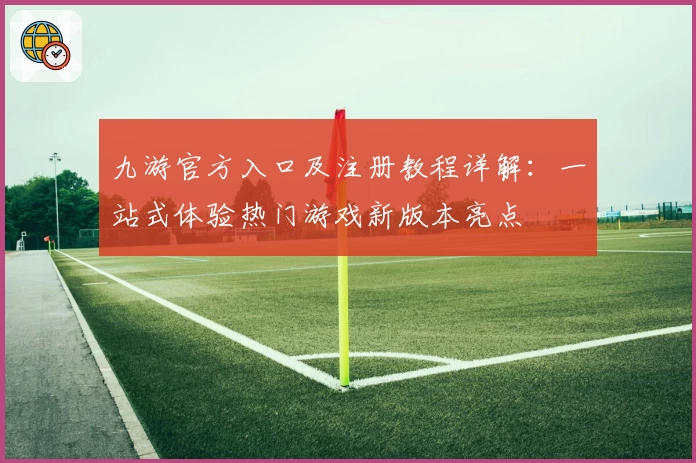 九游官方入口及注册教程详解：一站式体验热门游戏新版本亮点