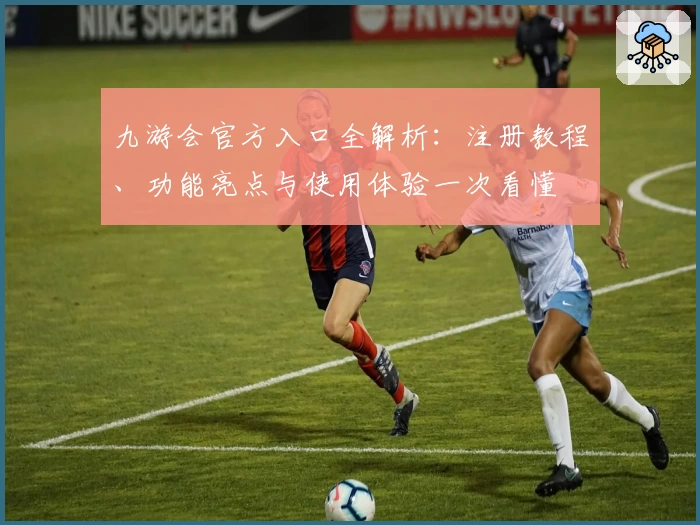 九游会官方入口全解析：注册教程、功能亮点与使用体验一次看懂
