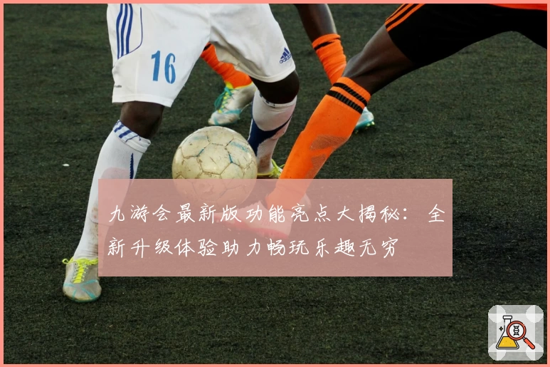 九游会最新版功能亮点大揭秘：全新升级体验助力畅玩乐趣无穷