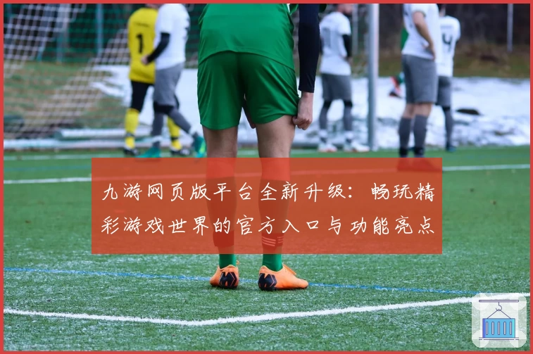 九游网页版平台全新升级：畅玩精彩游戏世界的官方入口与功能亮点解析