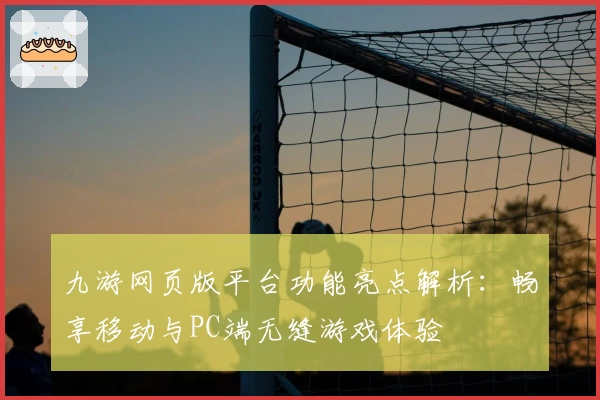 九游网页版平台功能亮点解析：畅享移动与PC端无缝游戏体验