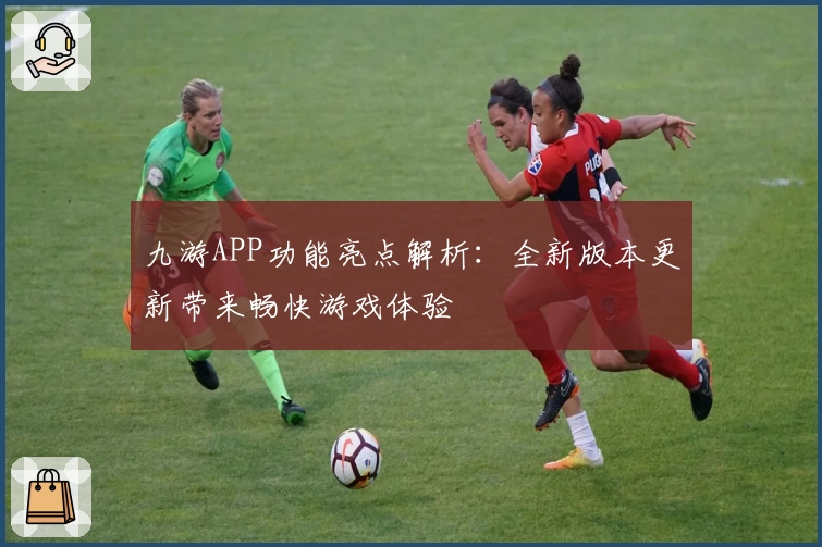 九游APP功能亮点解析：全新版本更新带来畅快游戏体验