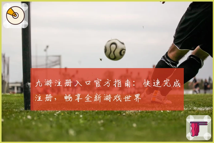 九游注册入口官方指南：快速完成注册，畅享全新游戏世界