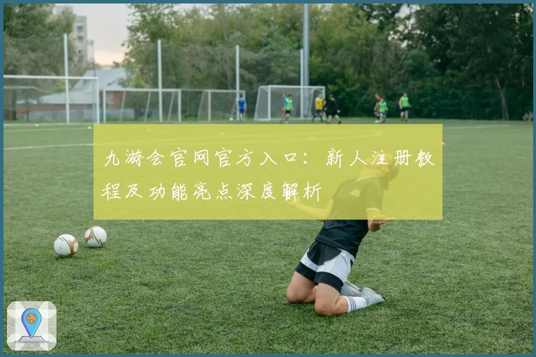 九游会官网官方入口：新人注册教程及功能亮点深度解析