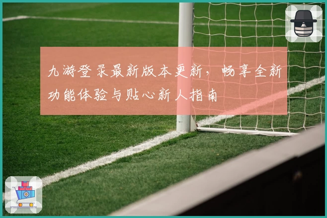 九游登录最新版本更新，畅享全新功能体验与贴心新人指南